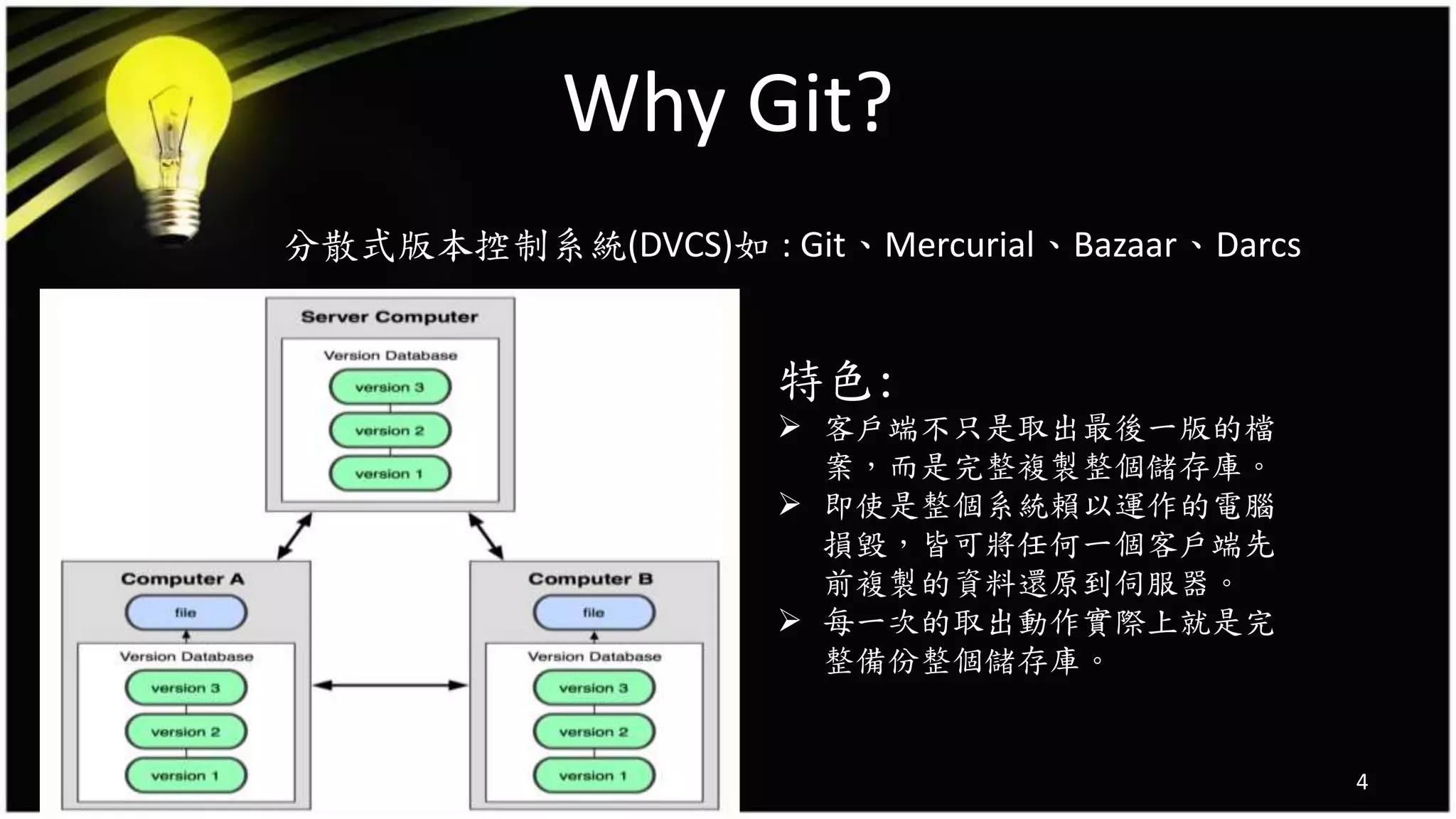 Why Git?
分散式版本控制系統(DVCS)如 : Git、Mercurial、Bazaar、Darcs
4
特色:
 客戶端不只是取出最後一版的檔
案，而是完整複製整個儲存庫。
 即使是整個系統賴以運作的電腦
損毀，皆可將任何一個客戶端先
前複製的資料還原到伺服器。
 每一次的取出動作實際上就是完
整備份整個儲存庫。
 