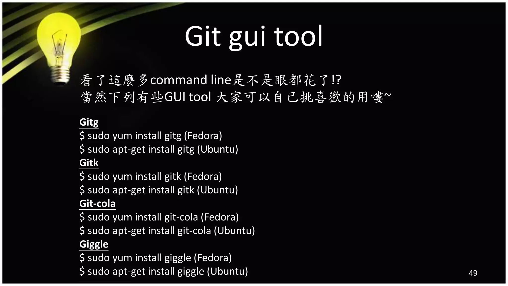 Git gui tool
49
看了這麼多command line是不是眼都花了!?
當然下列有些GUI tool 大家可以自己挑喜歡的用嘍~
Gitg
$ sudo yum install gitg (Fedora)
$ sudo apt-get install gitg (Ubuntu)
Gitk
$ sudo yum install gitk (Fedora)
$ sudo apt-get install gitk (Ubuntu)
Git-cola
$ sudo yum install git-cola (Fedora)
$ sudo apt-get install git-cola (Ubuntu)
Giggle
$ sudo yum install giggle (Fedora)
$ sudo apt-get install giggle (Ubuntu)
 