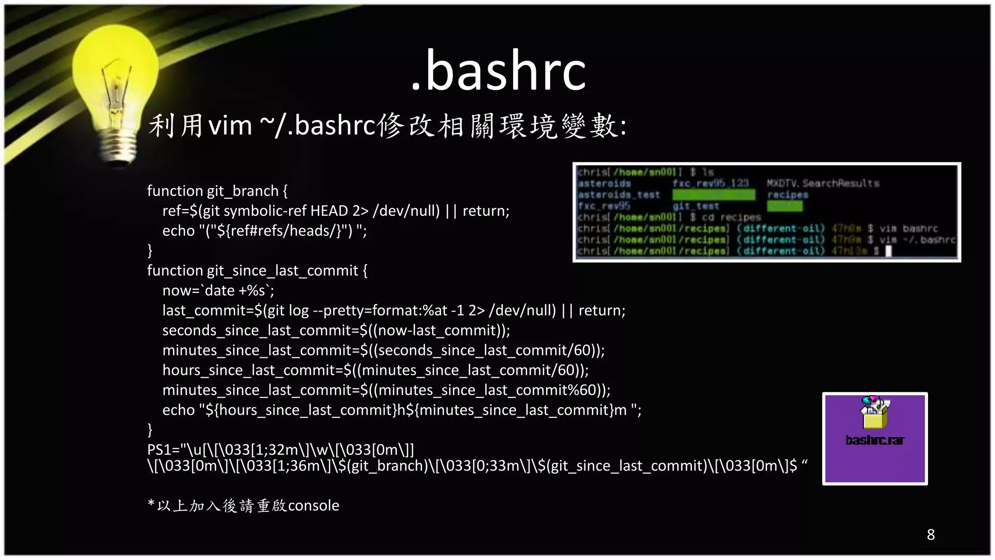 .bashrc
利用vim ~/.bashrc修改相關環境變數:
function git_branch {
ref=$(git symbolic-ref HEAD 2> /dev/null) || return;
echo "("${ref#refs/heads/}") ";
}
function git_since_last_commit {
now=`date +%s`;
last_commit=$(git log --pretty=format:%at -1 2> /dev/null) || return;
seconds_since_last_commit=$((now-last_commit));
minutes_since_last_commit=$((seconds_since_last_commit/60));
hours_since_last_commit=$((minutes_since_last_commit/60));
minutes_since_last_commit=$((minutes_since_last_commit%60));
echo "${hours_since_last_commit}h${minutes_since_last_commit}m ";
}
PS1="u[[033[1;32m]w[033[0m]]
[033[0m][033[1;36m]$(git_branch)[033[0;33m]$(git_since_last_commit)[033[0m]$ “
*以上加入後請重啟console
8
 
