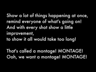 Show a lot of things happening at once,
remind everyone of what's going on!
And with every shot show a little
improvement,
to show it all would take too long!

That's called a montage! MONTAGE!
Ooh, we want a montage! MONTAGE!
 