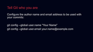Tell Git who you are
Configure the author name and email address to be used with
your commits:
git config --global user.name "Your Name"
git config --global user.email your.name@example.com
 