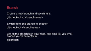 Branch
Create a new branch and switch to it:
git checkout -b <branchname>
Switch from one branch to another:
git checkout <branchname>
List all the branches in your repo, and also tell you what
branch you're currently in:
git branch
 