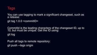 Tags
You can use tagging to mark a significant changeset, such as
a release:
git tag 1.0.0 <commitID>
CommitId is the leading characters of the changeset ID, up to
10, but must be unique. Get the ID using:
git log
Push all tags to remote repository:
git push --tags origin
 