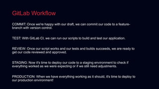 GitLab Workflow
COMMIT: Once we're happy with our draft, we can commit our code to a feature-
branch with version control.
TEST: With GitLab CI, we can run our scripts to build and test our application.
REVIEW: Once our script works and our tests and builds succeeds, we are ready to
get our code reviewed and approved.
STAGING: Now it's time to deploy our code to a staging environment to check if
everything worked as we were expecting or if we still need adjustments.
PRODUCTION: When we have everything working as it should, it's time to deploy to
our production environment!
 