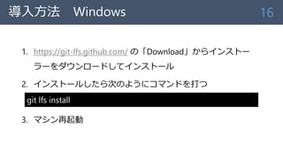 導入方法 Windows
1. https://git-lfs.github.com/ の「Download」からインストー
ラーをダウンロードしてインストール
2. インストールしたら次のようにコマンドを打つ
3. マシン再起動
16
git lfs install
 
