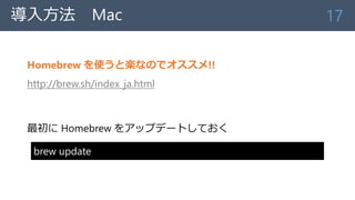 導入方法 Mac
Homebrew を使うと楽なのでオススメ!!
http://brew.sh/index_ja.html
最初に Homebrew をアップデートしておく
17
brew update
 