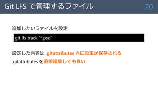 Git LFS で管理するファイル
追加したいファイルを設定
設定した内容は .gitattributes 内に設定が保存される
.gitattributes を直接編集しても良い
20
git lfs track "*.psd"
 