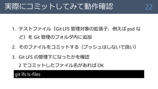 実際にコミットしてみて動作確認
1. テストファイル（Git LFS 管理対象の拡張子、例えば psd な
ど）を Git 管理のフォルダ内に追加
2. そのファイルをコミットする（プッシュはしないで良い）
3. Git LFS の管理下になったかを確認
2 でコミットしたファイル名があれば OK
22
git lfs ls-files
 