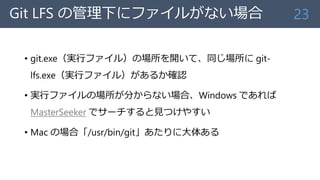 Git LFS の管理下にファイルがない場合
• git.exe（実行ファイル）の場所を開いて、同じ場所に git-
lfs.exe（実行ファイル）があるか確認
• 実行ファイルの場所が分からない場合、Windows であれば
MasterSeeker でサーチすると見つけやすい
• Mac の場合「/usr/bin/git」あたりに大体ある
23
 