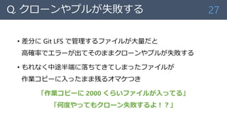 Q. クローンやプルが失敗する
• 差分に Git LFS で管理するファイルが大量だと
高確率でエラーが出てそのままクローンやプルが失敗する
• もれなく中途半端に落ちてきてしまったファイルが
作業コピーに入ったまま残るオマケつき
「作業コピーに 2000 くらいファイルが入ってる」
「何度やってもクローン失敗するよ！？」
27
 