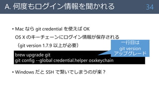 A. 何度もログイン情報を聞かれる
• Mac なら git credential を使えば OK
OS X のキーチェーンにログイン情報が保存される
（git version 1.7.9 以上が必要）
• Windows だと SSH で繋いでしまうのが楽？
34
brew upgrade git
git config --global credential.helper osxkeychain
一行目は
git version
アップグレード
 