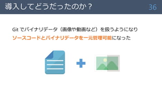 導入してどうだったのか？
Git でバイナリデータ（画像や動画など）を扱うようになり
ソースコードとバイナリデータを一元管理可能になった
36
 