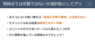 現時点では完璧ではないが選択肢としてアリ
• まだ Git LFS の使い勝手は「最高に手軽で便利」とは言えない
• デメリットはある程度は運用でカバー可能
• メリットの方が大きいケースなら導入も１つの手
• 日々開発が進んでいる模様なのでチェック！
39
 
