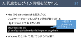 A. 何度もログイン情報を聞かれる
• Mac なら git credential を使えば OK
OS X のキーチェーンにログイン情報が保存される
（git version 1.7.9 以上が必要）
• Windows だと SSH で繋い...