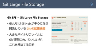 Git Large File Storage
Git LFS = Git Large File Storage
• Git LFS は GitHub が中心になり
開発している Git の拡張機能
• 大きなバイナリファイルは
Git 管理に向...