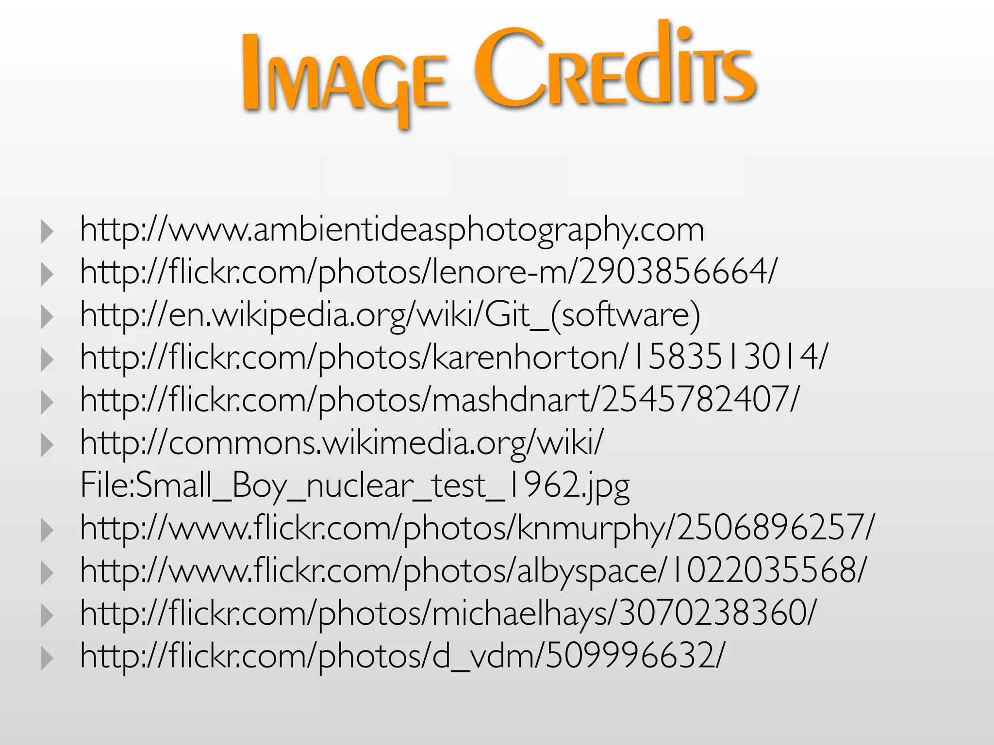 Image Credits
‣   http://www.ambientideasphotography.com
‣   http://ﬂickr.com/photos/lenore-m/2903856664/
‣   http://en.wikipedia.org/wiki/Git_(software)
‣   http://ﬂickr.com/photos/karenhorton/1583513014/
‣   http://ﬂickr.com/photos/mashdnart/2545782407/
‣   http://commons.wikimedia.org/wiki/
    File:Small_Boy_nuclear_test_1962.jpg
‣   http://www.ﬂickr.com/photos/knmurphy/2506896257/
‣   http://www.ﬂickr.com/photos/albyspace/1022035568/
‣   http://ﬂickr.com/photos/michaelhays/3070238360/
‣   http://ﬂickr.com/photos/d_vdm/509996632/
 