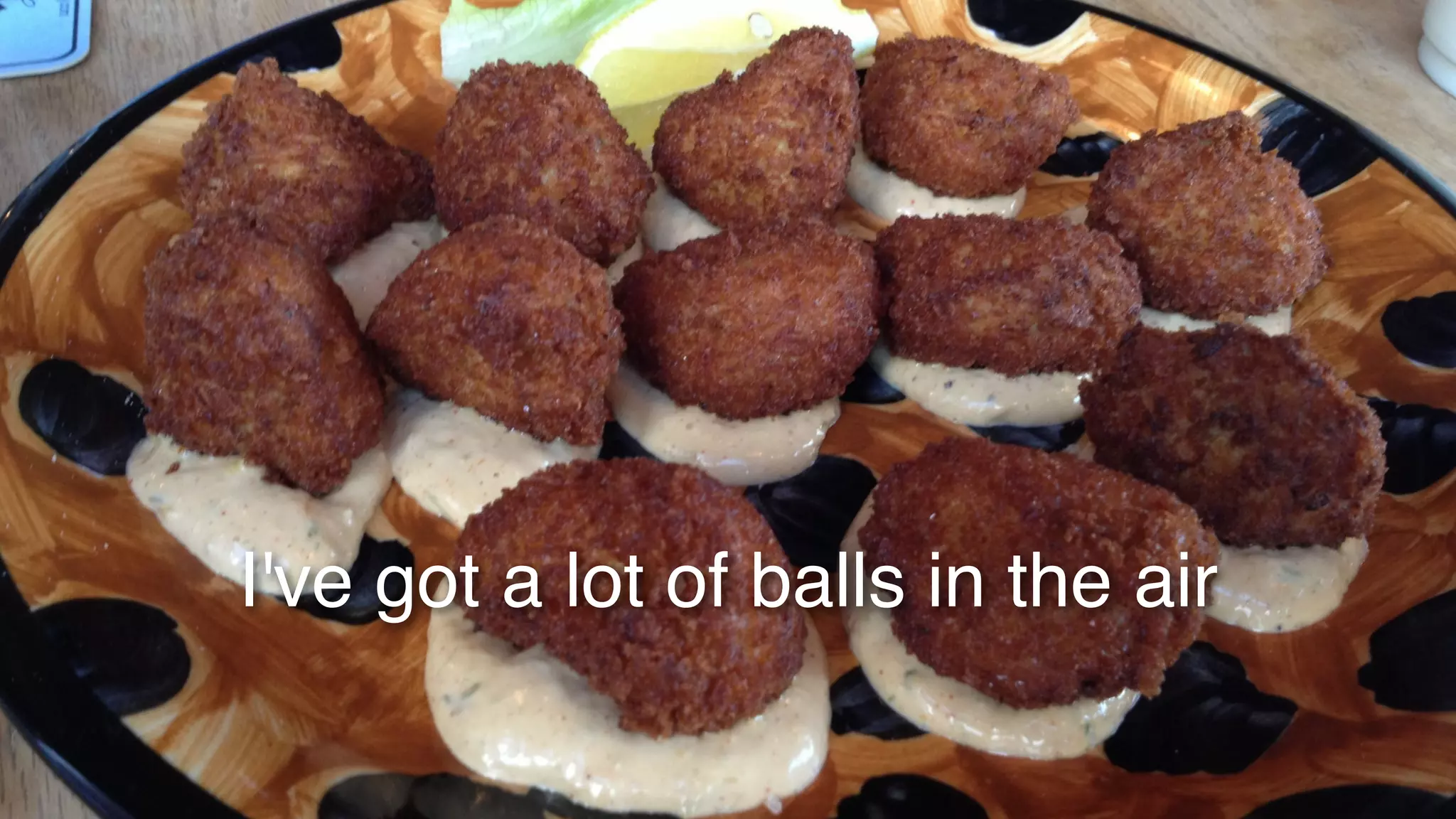 I've got a lot of balls in the air 
 