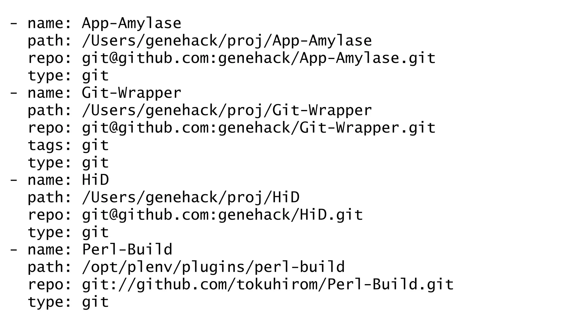 - name: App-Amylase 
path: /Users/genehack/proj/App-Amylase 
repo: git@github.com:genehack/App-Amylase.git 
type: git 
- name: Git-Wrapper 
path: /Users/genehack/proj/Git-Wrapper 
repo: git@github.com:genehack/Git-Wrapper.git 
tags: git 
type: git 
- name: HiD 
path: /Users/genehack/proj/HiD 
repo: git@github.com:genehack/HiD.git 
type: git 
- name: Perl-Build 
path: /opt/plenv/plugins/perl-build 
repo: git://github.com/tokuhirom/Perl-Build.git 
type: git 
 