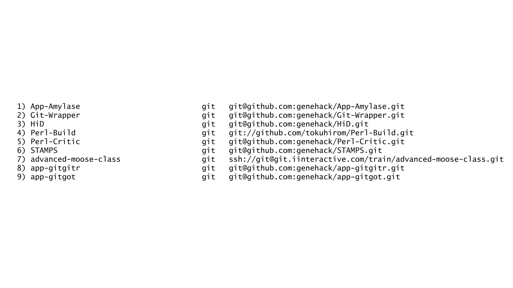 1) App-Amylase git git@github.com:genehack/App-Amylase.git 
2) Git-Wrapper git git@github.com:genehack/Git-Wrapper.git 
3) HiD git git@github.com:genehack/HiD.git 
4) Perl-Build git git://github.com/tokuhirom/Perl-Build.git 
5) Perl-Critic git git@github.com:genehack/Perl-Critic.git 
6) STAMPS git git@github.com:genehack/STAMPS.git 
7) advanced-moose-class git ssh://git@git.iinteractive.com/train/advanced-moose-class.git 
8) app-gitgitr git git@github.com:genehack/app-gitgitr.git 
9) app-gitgot git git@github.com:genehack/app-gitgot.git 
 