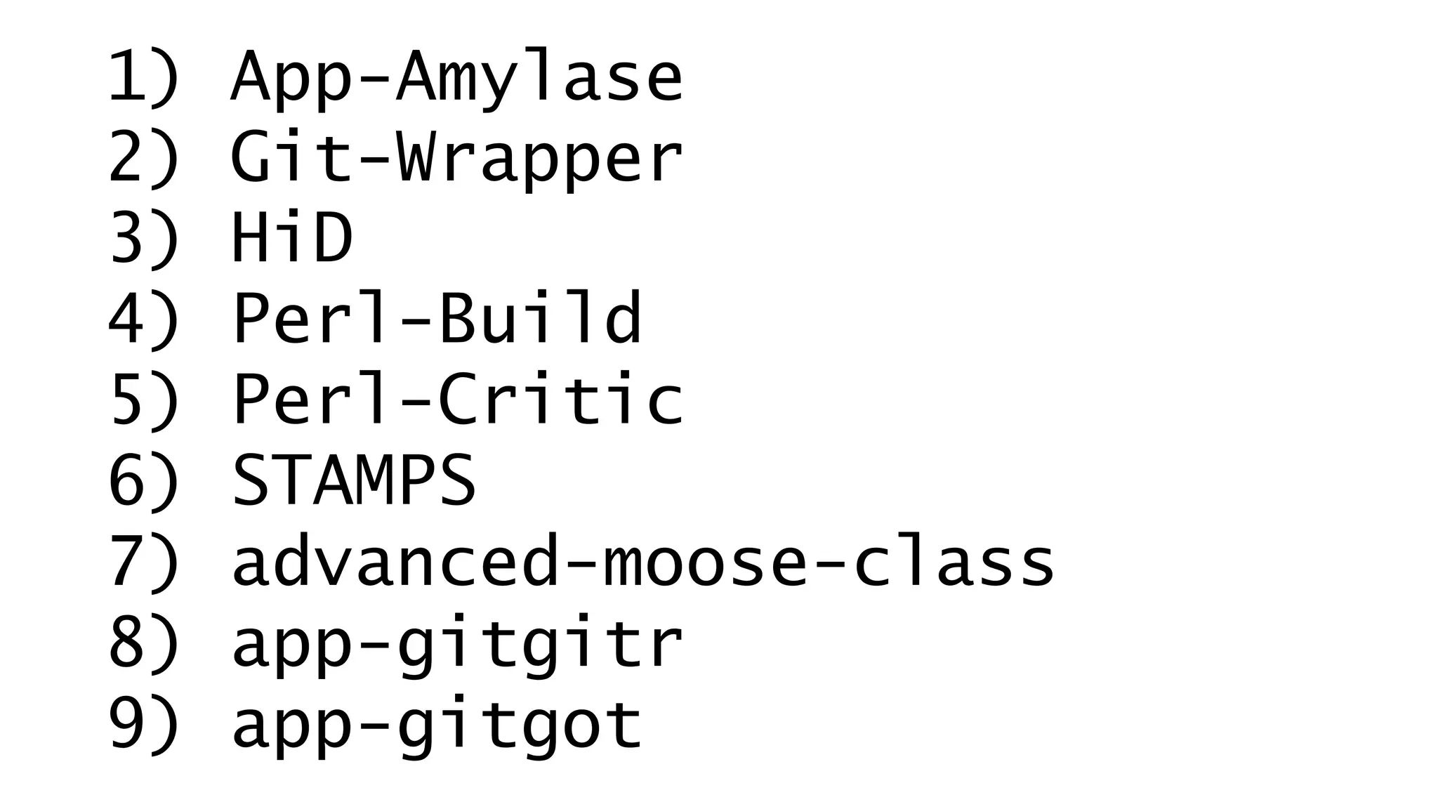 1) App-Amylase 
2) Git-Wrapper 
3) HiD 
4) Perl-Build 
5) Perl-Critic 
6) STAMPS 
7) advanced-moose-class 
8) app-gitgitr 
9) app-gitgot 
 