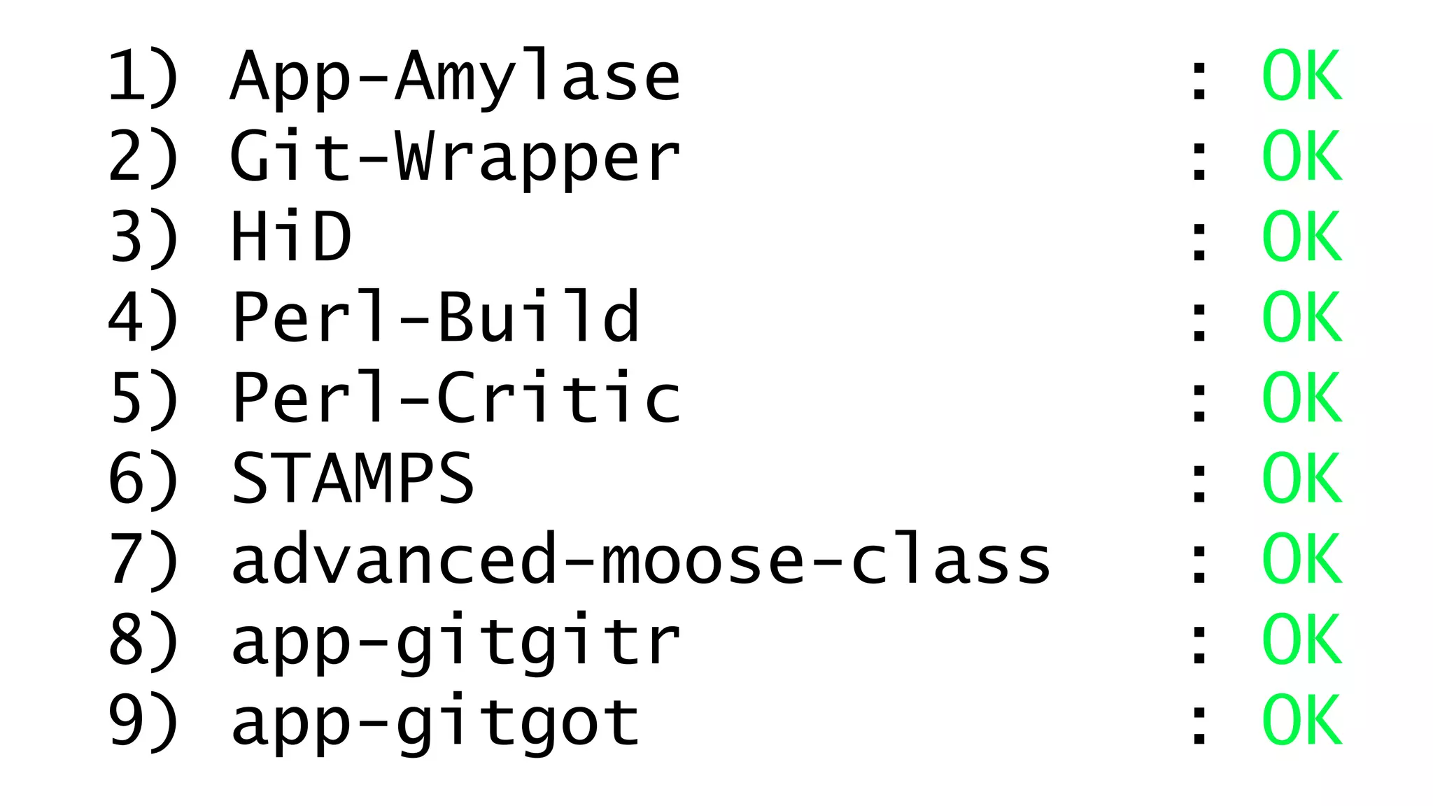 1) App-Amylase : OK 
2) Git-Wrapper : OK 
3) HiD : OK 
4) Perl-Build : OK 
5) Perl-Critic : OK 
6) STAMPS : OK 
7) advanced-moose-class : OK 
8) app-gitgitr : OK 
9) app-gitgot : OK 
 