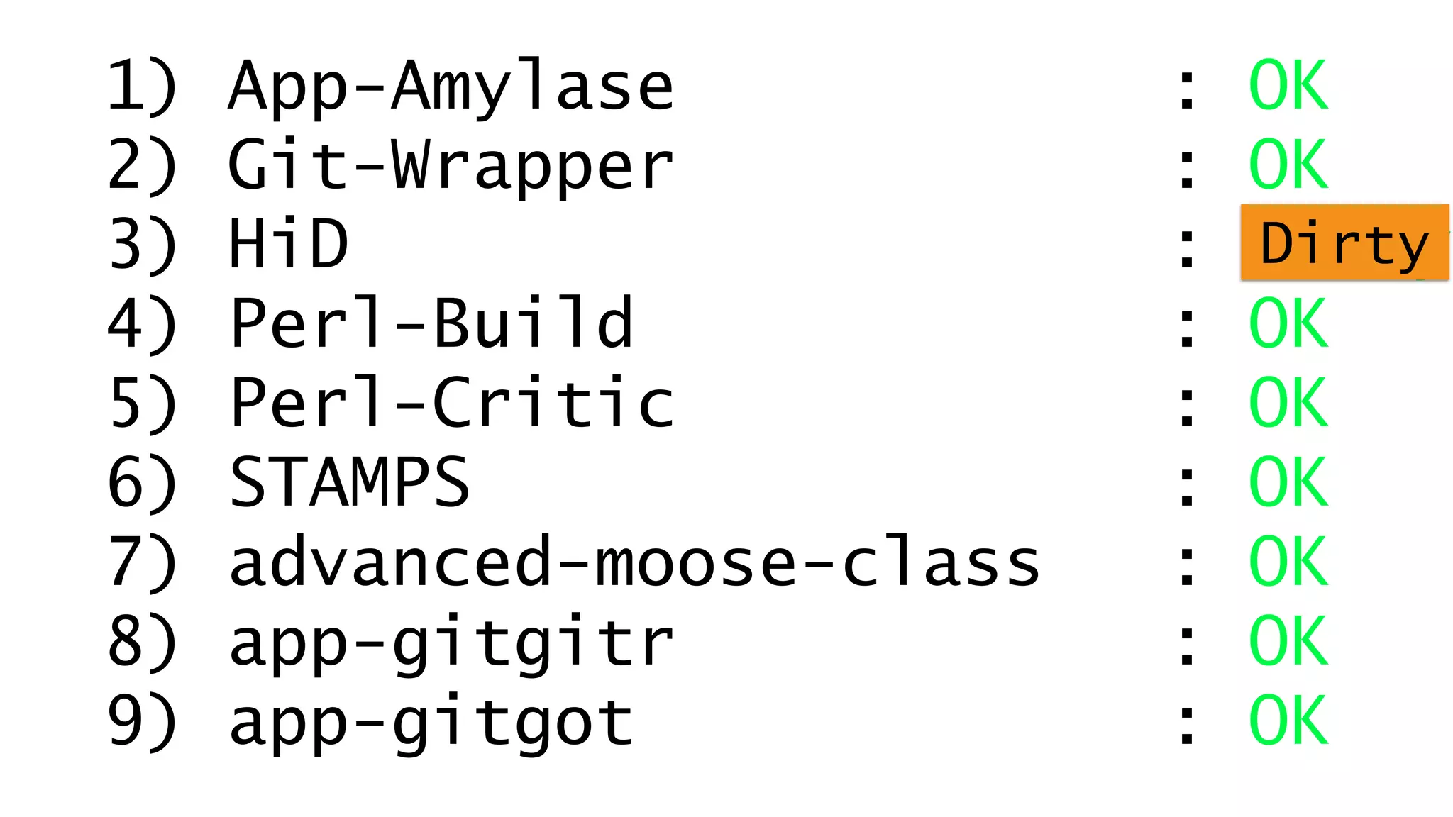 1) App-Amylase : OK 
2) Git-Wrapper : OK 
3) HiD : Dirty 
Dirty 
4) Perl-Build : OK 
5) Perl-Critic : OK 
6) STAMPS : OK 
7) advanced-moose-class : OK 
8) app-gitgitr : OK 
9) app-gitgot : OK 
 