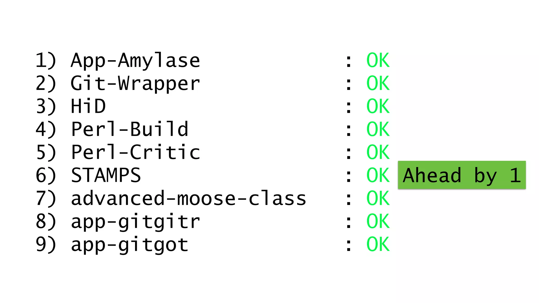 1) App-Amylase : OK 
2) Git-Wrapper : OK 
3) HiD : OK 
4) Perl-Build : Dirty 
5) Perl-Critic : OK 
6) STAMPS : OK 
7) advanced-moose-class : OK 
8) app-gitgitr : OK 
9) app-gitgot : OK 
1) 1) App-App-Amylase Amylase : : OK 
OK 
2) 2) Git-Git-Wrapper Wrapper : : OK 
OK 
3) 3) HiD HiD : : OK 
OK 
4) 4) Perl-Perl-Build Build : : OK 
OK 
5) 5) Perl-Perl-Critic Critic : : OK 
OK 
6) STAMPS STAMPS : : OK OK Ahead by 1 
7) advanced-moose-class : OK 
8) app-gitgitr : OK 
9) app-gitgot : OK 
7) advanced-moose-class : OK 
8) app-gitgitr : OK 
9) app-gitgot : OK 
 