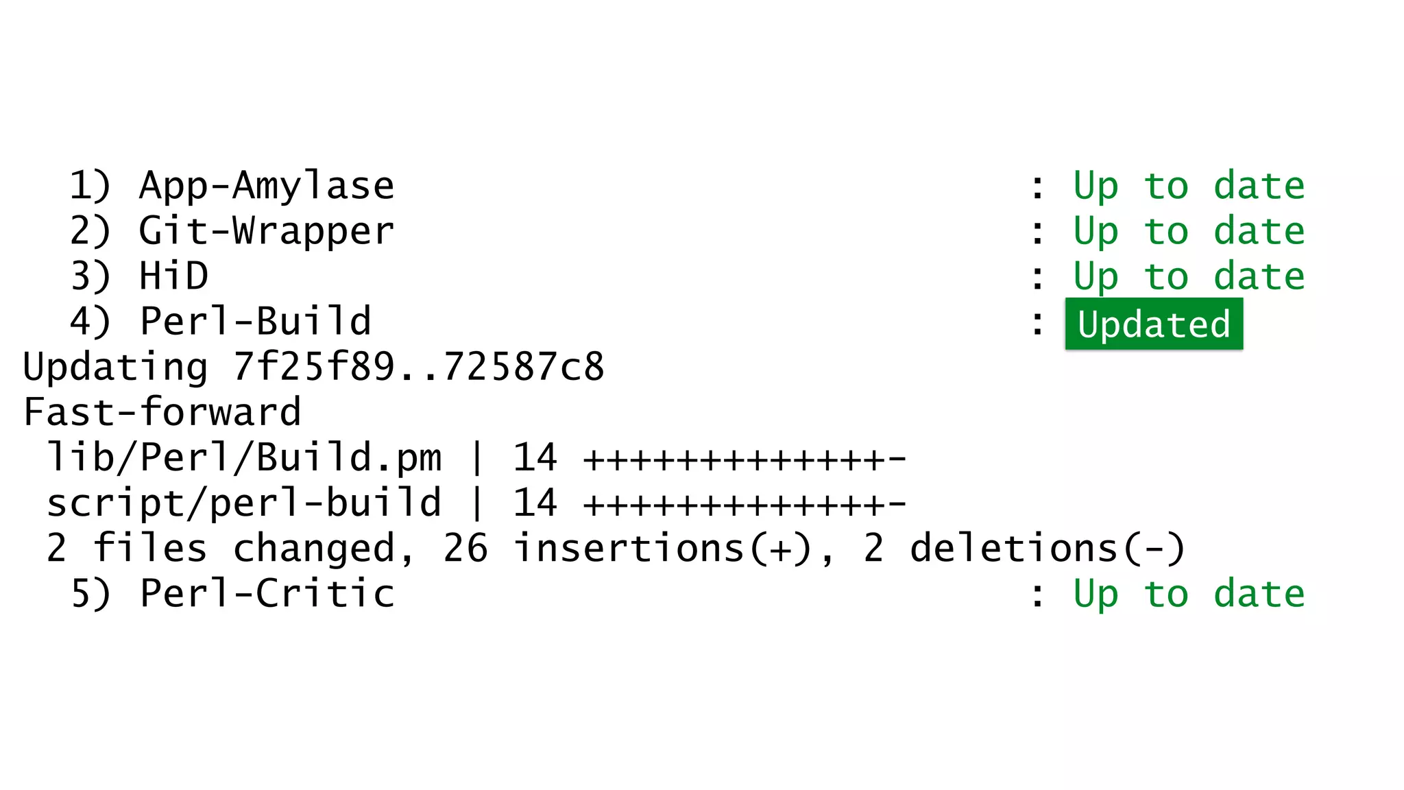 1) App-Amylase : Up to date 
2) Git-Wrapper : Up to date 
3) HiD : Up to date 
4) Perl-Build : Updated 
Updating 7f25f89..72587c8 
Fast-forward 
lib/Perl/Build.pm | 14 +++++++++++++- 
script/perl-build | 14 +++++++++++++- 
2 files changed, 26 insertions(+), 2 deletions(-) 
5) Perl-Critic : Up to date 
 