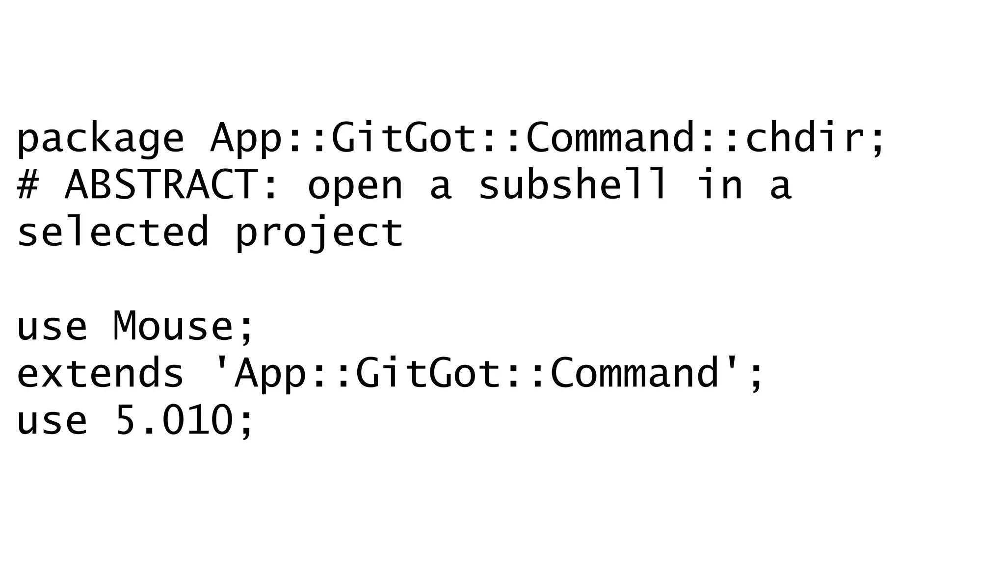 package App::GitGot::Command::chdir; 
# ABSTRACT: open a subshell in a 
selected project 
! 
use Mouse; 
extends 'App::GitGot::Command'; 
use 5.010; 
 
