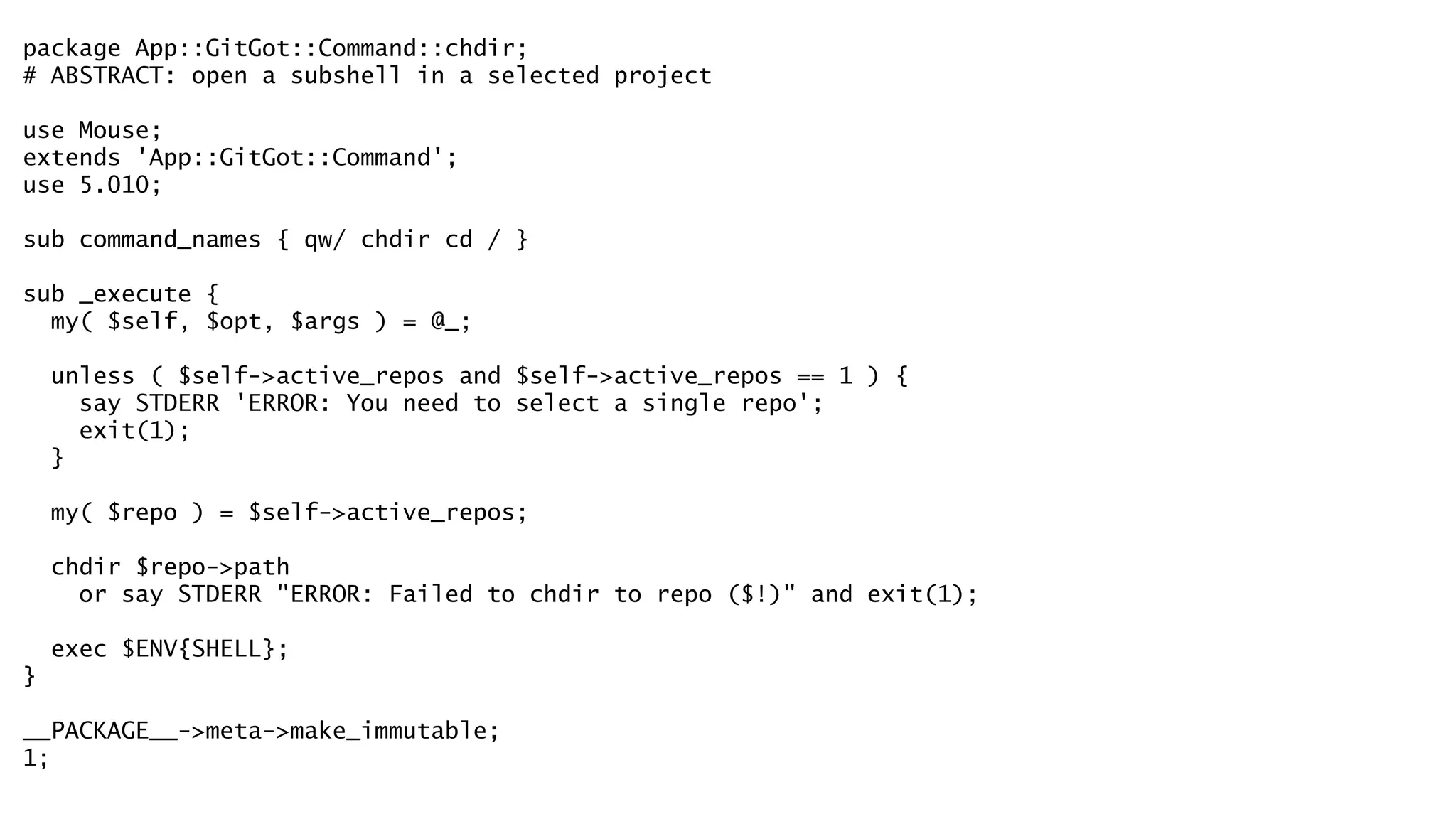package App::GitGot::Command::chdir; 
# ABSTRACT: open a subshell in a selected project 
! 
use Mouse; 
extends 'App::GitGot::Command'; 
use 5.010; 
! 
sub command_names { qw/ chdir cd / } 
! 
sub _execute { 
my( $self, $opt, $args ) = @_; 
! 
unless ( $self->active_repos and $self->active_repos == 1 ) { 
say STDERR 'ERROR: You need to select a single repo'; 
exit(1); 
} 
! 
my( $repo ) = $self->active_repos; 
! 
chdir $repo->path 
or say STDERR "ERROR: Failed to chdir to repo ($!)" and exit(1); 
! 
exec $ENV{SHELL}; 
} 
! 
__PACKAGE__->meta->make_immutable; 
1; 
 