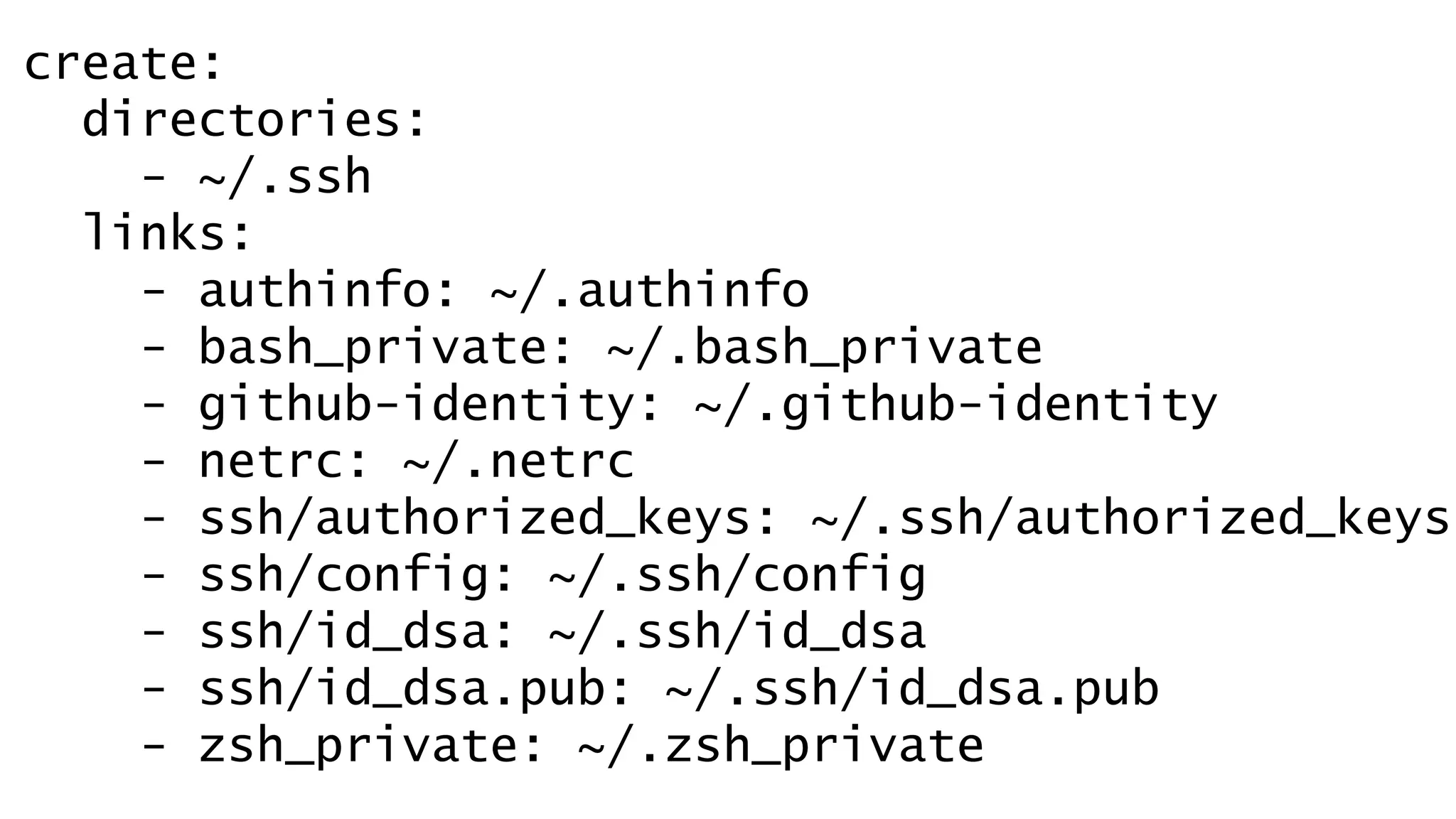 create: 
directories: 
- ~/.ssh 
links: 
- authinfo: ~/.authinfo 
- bash_private: ~/.bash_private 
- github-identity: ~/.github-identity 
- netrc: ~/.netrc 
- ssh/authorized_keys: ~/.ssh/authorized_keys 
- ssh/config: ~/.ssh/config 
- ssh/id_dsa: ~/.ssh/id_dsa 
- ssh/id_dsa.pub: ~/.ssh/id_dsa.pub 
- zsh_private: ~/.zsh_private 
 