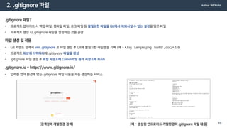 2. .gitignore 파일
.gitignore 파일?
• 프로젝트 업데이트 시 백업 파일, 컴파일 파일, 로그 파일 등 불필요한 파일을 Git에서 제외시킬 수 있는 설정을 담은 파일
• 프로젝트 생성 시 .gitignore 파일을 설정하는 것을 권장
파일 생성 및 적용
• Git 커맨드 창에서 vim .gitignore 로 파일 생성 후 Git에 불필요한 파일명을 기록 (예 - *.log , sample.png , build/ , doc/*.txt)
• 프로젝트 최상위 디렉터리에 .gitignore 파일을 생성
• .gitignore 파일 생성 후 로컬 저장소에 Commit 및 원격 저장소에 Push
.gitignore.io - https://www.gitignore.io/
• 입력한 언어 환경에 맞는 .gitignore 파일 내용을 자동 생성하는 서비스
[검색창에 개발환경 검색] [예 - 생성된 안드로이드 개발환경의 .gitignore 파일 내용]
Author : MDLicht
10
 