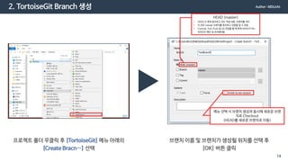 2. TortoiseGit Branch 생성
프로젝트 폴더 우클릭 후 [TortoiseGit] 메뉴 아래의
[Create Bracn…] 선택
브랜치 이름 및 브랜치가 생성될 위치를 선택 후
[OK] 버튼 클릭
HEAD (master)
• HEAD 는 현재 참조하고 있는 작업 내용, 브랜치를 의미
• 이 경우 master 브랜치를 참조하고 있음을 알 수 있음
• Commit, Pull, Push 등 Git 작업을 할 때 현재 HEAD가 어느
위치인지 확인 및 주의해야함
메뉴 선택 시 브랜치 생성과 동시에 새로운 브랜
치로 Checkout
(HEAD를 새로운 브랜치로 이동)
Author : MDLicht
14
 