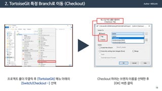 2. TortoiseGit 특정 Branch로 이동 (Checkout)
프로젝트 폴더 우클릭 후 [TortoiseGit] 메뉴 아래의
[Switch/Checkout…] 선택
Checkout 하려는 브랜치 이름을 선택한 후
[OK] 버튼 클릭
태그 및 커밋 id를 이용하여
Checkout 가능
Author : MDLicht
16
 