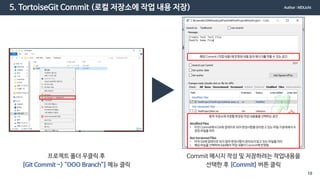 5. TortoiseGit Commit (로컬 저장소에 작업 내용 저장)
프로젝트 폴더 우클릭 후
[Git Commit -> “OOO Branch”] 메뉴 클릭
Commit 메시지 작성 및 저장하려는 작업내용을
선택한 후 [Commit] 버튼 클릭
해당 Commit (작업 내용)에 반영된 내용 등의 메시지를적을 수 있는 공간
원격 저장소에 저장할 변경된 작업 내용들을 선택하는 공간
Modified Files
• 이전 Commit에서Git에 업데이트되어 변경사항을관리받고 있는 파일 가운데에서수
정된 파일을 의미
Not Versioned Files
• 아직 Git에 업데이트 되지 않아 변경사항이관리되지않고 있는 파일을 의미
• 해당 파일을 선택하여 Add해야 작업 내용이 Commit에 반영됨
Author : MDLicht
19
 