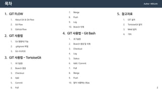 목차
1. GIT FLOW
1. About Git & Git Flow
2. Git Flow
3. GitHub Flow
2. GIT 사용법
1. Git 명령어/기능
2. .gitignore 파일
3. Git 시나리오
3. GIT 사용법 - TortoiseGit
1. 초기설정
2. Branch 생성
3. Checkout
4. Add
5. Commit
6. Pull
7. Merge
8. Push
9. Log
10. Branch 삭제
4. GIT 사용법 - Git Bash
1. 초기설정
2. Branch 생성 및 삭제
3. Checkout
4. Log
5. Status
6. Add / Commit
7. Pull
8. Merge
9. Push
10. 많이 사용하는 Alias
5. 참고자료
1. GIT 설치
2. TortoiseGit 설치
3. Meld 설치
4. 기타
Author : MDLicht
2
 