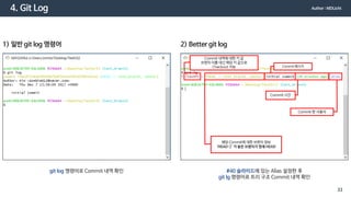 4. Git Log
git log 명령어로 Commit 내역 확인
1) 일반 git log 명령어
#40 슬라이드에 있는 Alias 설정한 후
git lg 명령어로 트리 구조 Commit 내역 확인
2) Better git log
Commit 내역에 대한 키 값
브랜치 이름 대신 해당 키 값으로
Checkout 가능 Commit 메시지
Commit 한 사용자
Commit 시간
해당 Commit에 대한 브랜치 정보
‘HEAD->’ 가 붙은 브랜치가 현재 HEAD
Author : MDLicht
33
 