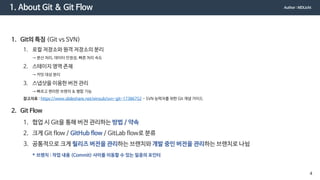 1. About Git & Git Flow
1. Git의 특징 (Git vs SVN)
1. 로컬 저장소와 원격 저장소의 분리
→ 분산 처리, 데이터 안정성, 빠른 처리 속도
2. 스테이지 영역 존재
→ 커밋 대상 분리
3. 스냅샷을 이용한 버전 관리
→ 빠르고 편리한 브랜치 & 병합 기능
참고자료 : https://www.slideshare.net/einsub/svn-git-17386752 - SVN 능력자를 위한 Git 개념 가이드
2. Git Flow
1. 협업 시 Git을 통해 버전 관리하는 방법 / 약속
2. 크게 Git flow / GitHub flow / GitLab flow로 분류
3. 공통적으로 크게 릴리즈 버전을 관리하는 브랜치와 개발 중인 버전을 관리하는 브랜치로 나뉨
* 브랜치 : 작업 내용 (Commit) 사이를 이동할 수 있는 일종의 포인터
Author : MDLicht
4
 