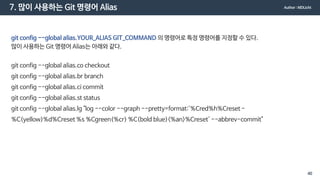7. 많이 사용하는 Git 명령어 Alias
git config --global alias.YOUR_ALIAS GIT_COMMAND 의 명령어로 특정 명령어를 지정할 수 있다.
많이 사용하는 Git 명령어 Alias는 아래와 같다.
git config --global alias.co checkout
git config --global alias.br branch
git config --global alias.ci commit
git config --global alias.st status
git config --global alias.lg "log --color --graph --pretty=format:'%Cred%h%Creset -
%C(yellow)%d%Creset %s %Cgreen(%cr) %C(bold blue)<%an>%Creset' --abbrev-commit"
Author : MDLicht
40
 