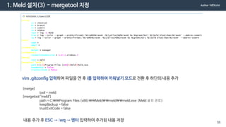 1. Meld 설치(3) - mergetool 지정
vim .gitconfig 입력하여 파일을 연 후 i를 입력하여 끼워넣기 모드로 전환 후 하단의 내용 추가
[merge]
tool = meld
[mergetool "meld"]
path = C:Program Files (x86)Meldmeldmeld.exe (Meld 설치 경로)
keepBackup = false
trustExitCode = false
내용 추가 후 ESC → :wq → 엔터 입력하여 추가된 내용 저장
Author : MDLicht
55
 