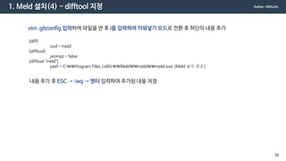 1. Meld 설치(4) - difftool 지정
vim .gitconfig 입력하여 파일을 연 후 i를 입력하여 끼워넣기 모드로 전환 후 하단의 내용 추가
[diff]
tool = meld
[difftool]
prompt = false
[difftool "meld"]
path = C:Program Files (x86)Meldmeldmeld.exe (Meld 설치 경로)
내용 추가 후 ESC → :wq → 엔터 입력하여 추가된 내용 저장
Author : MDLicht
56
 