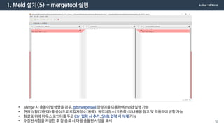 1. Meld 설치(5) - mergetool 실행
• Merge 시 충돌이 발생했을 경우, git mergetool 명령어를 이용하여 meld 실행 가능
• 현재 상황(가운데)를 중심으로 로컬저장소(왼쪽), 원격저장소(오른쪽)의 내용을 참고 및 적용하여 병합 가능
• 화살표 위에 마우스 포인터를 두고 Ctrl 입력 시 추가, Shift 입력 시 삭제 가능
• 수정된 사항을 저장한 후 창 종료 시 다음 충돌된 사항을 표시
Author : MDLicht
57
 