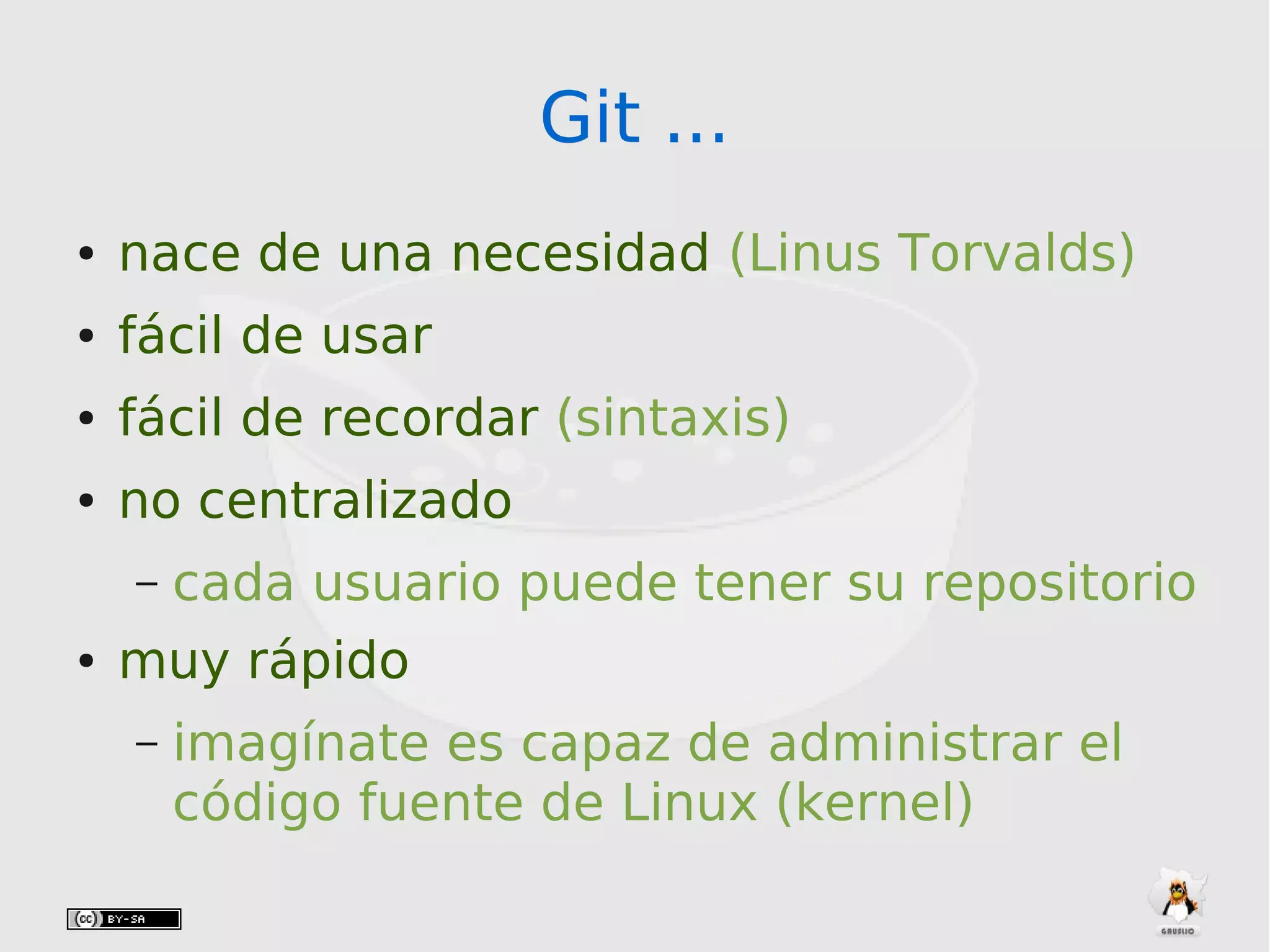 Git ...Git ...
● nace de una necesidad (Linus Torvalds)
● fácil de usar
● fácil de recordar (sintaxis)
● no centralizado
– cada usuario puede tener su repositorio
● muy rápido
– imagínate es capaz de administrar el
código fuente de Linux (kernel)
 