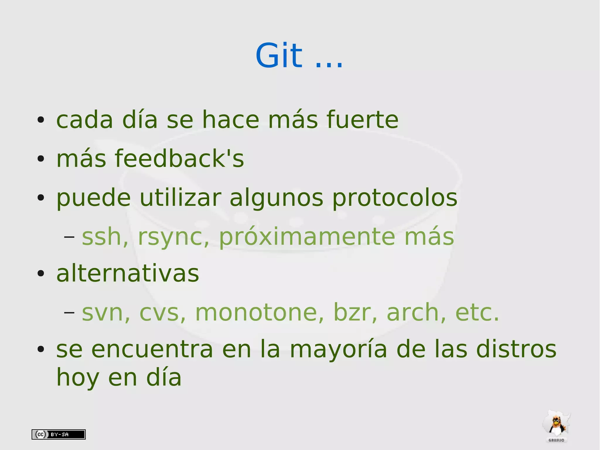 Git ...Git ...
● cada día se hace más fuerte
● más feedback's
● puede utilizar algunos protocolos
– ssh, rsync, próximamente más
● alternativas
– svn, cvs, monotone, bzr, arch, etc.
● se encuentra en la mayoría de las distros
hoy en día
 