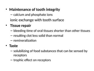 • Maintenance of tooth integrity
– calcium and phosphate ions
ionic exchange with tooth surface
• Tissue repair
– bleeding time of oral tissues shorter than other tissues
– resulting clot less solid than normal
– remineralization
• Taste
– solubilizing of food substances that can be sensed by
receptors
– trophic effect on receptors
 