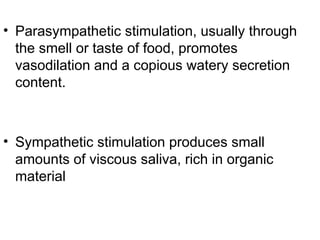 • Parasympathetic stimulation, usually through
the smell or taste of food, promotes
vasodilation and a copious watery secretion
content.
• Sympathetic stimulation produces small
amounts of viscous saliva, rich in organic
material
 