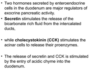 • Two hormones secreted by enteroendocrine
cells in the duodenum are major regulators of
exocrine pancreatic activity.
• Secretin stimulates the release of the
bicarbonate rich fluid from the intercalated
ducts,
• while cholecystokinin (CCK) stimulates the
acinar cells to release their proenzymes.
• The release of secretin and CCK is stimulated
by the entry of acidic chyme into the
duodenum.
 