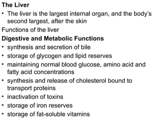 The Liver
• The liver is the largest internal organ, and the body’s
second largest, after the skin
Functions of the liver
Digestive and Metabolic Functions
• synthesis and secretion of bile
• storage of glycogen and lipid reserves
• maintaining normal blood glucose, amino acid and
fatty acid concentrations
• synthesis and release of cholesterol bound to
transport proteins
• inactivation of toxins
• storage of iron reserves
• storage of fat-soluble vitamins
 