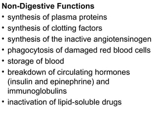 Non-Digestive Functions
• synthesis of plasma proteins
• synthesis of clotting factors
• synthesis of the inactive angiotensinogen
• phagocytosis of damaged red blood cells
• storage of blood
• breakdown of circulating hormones
(insulin and epinephrine) and
immunoglobulins
• inactivation of lipid-soluble drugs
 