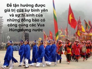 Để tận hưởng được
giá trị của sự bình yên
   và sự hi sinh của
 những đồng bào có
  công cùng các Vua
   Hùng dựng nước
 
